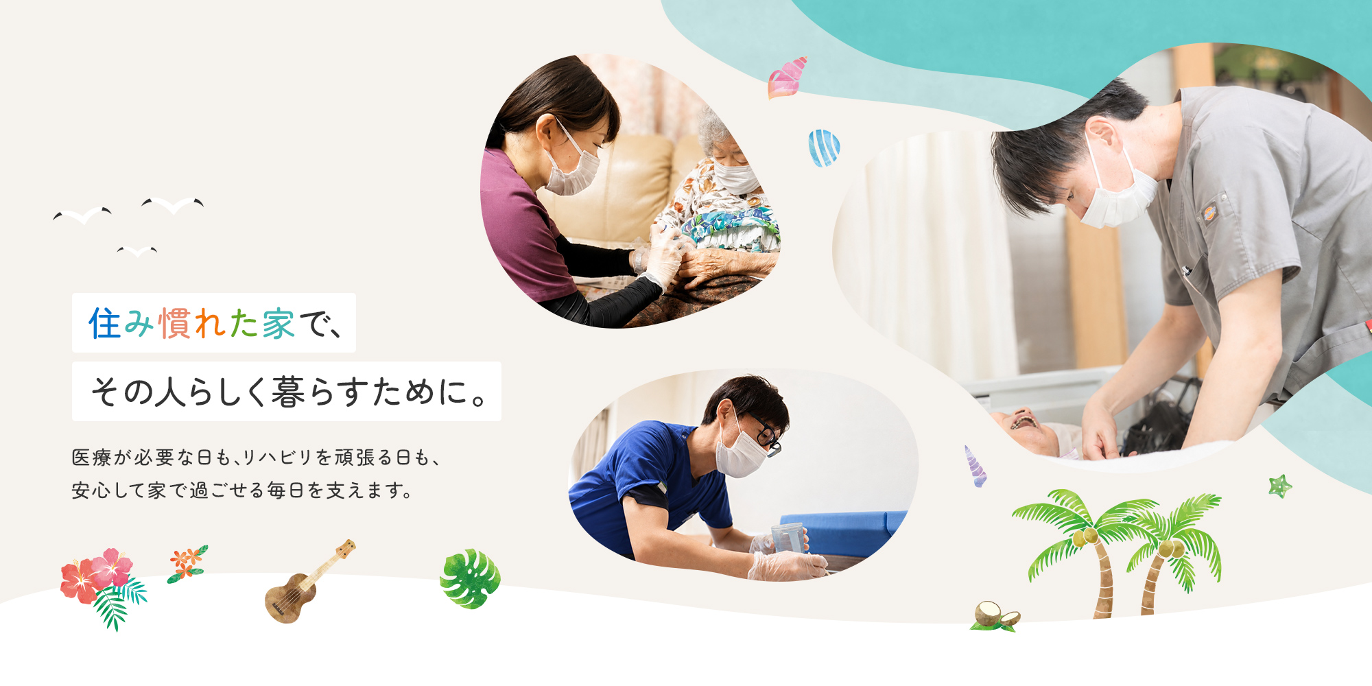 住み慣れた家で、その人らしく暮らすために。 医療が必要な日も、リハビリを頑張る日も、安心して家で過ごせる毎日を支えます。